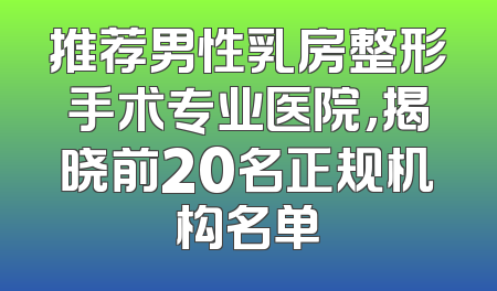 推荐男性乳房整形手术专业医院，揭晓前20名正规机构名单