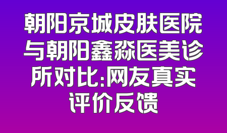 朝阳京城皮肤医院与朝阳鑫淼医美诊所对比：网友真实评价反馈