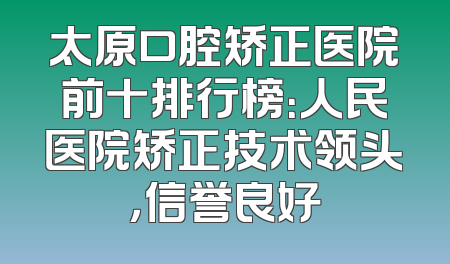 太原口腔矫正医院前十排行榜：人民医院矫正技术领头，信誉良好