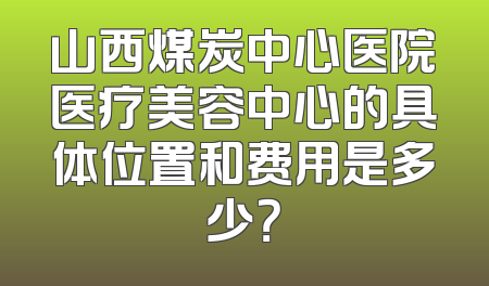 山西煤炭中心医院医疗美容中心的具体位置和费用是多少？