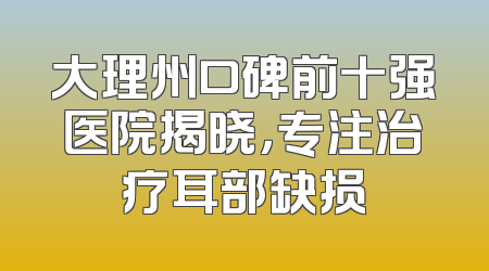 大理州口碑前十强医院揭晓，专注治疗耳部缺损