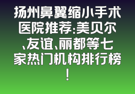 扬州鼻翼缩小手术医院推荐：美贝尔、友谊、丽都等七家热门机构排行榜！