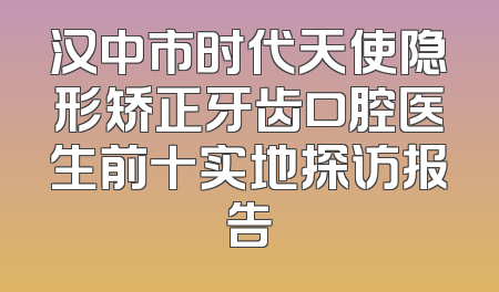 汉中市时代天使隐形矫正牙齿口腔医生前十实地探访报告