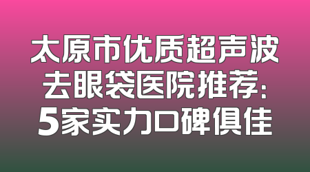 太原市优质超声波去眼袋医院推荐：5家实力口碑俱佳