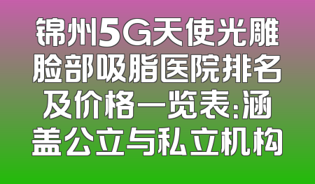 锦州5G天使光雕脸部吸脂医院排名及价格一览表：涵盖公立与私立机构