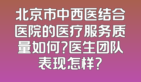 北京市中西医结合医院的医疗服务质量如何？医生团队表现怎样？
