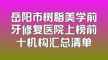 岳阳市树脂美学前牙修复医院上榜前十机构汇总清单
