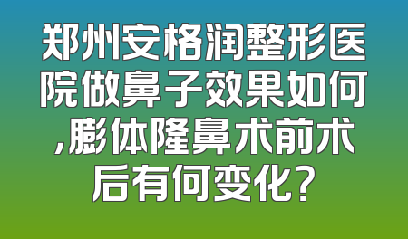郑州安格润整形医院做鼻子效果如何，膨体隆鼻术前术后有何变化？