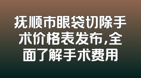 抚顺市眼袋切除手术价格表发布，全面了解手术费用