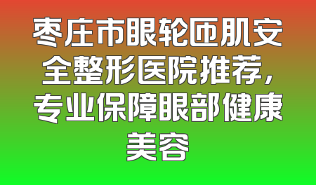 枣庄市眼轮匝肌安全整形医院推荐，专业保障眼部健康美容