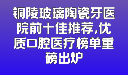 铜陵玻璃陶瓷牙医院前十佳推荐，优质口腔医疗榜单重磅出炉