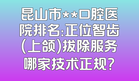 昆山市**口腔医院排名：正位智齿（上颌）拔除服务哪家技术正规？