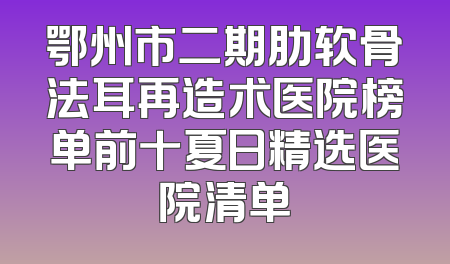 鄂州市二期肋软骨法耳再造术医院榜单前十夏日精选医院清单