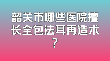 韶关市哪些医院擅长全包法耳再造术？