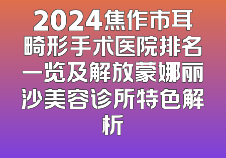 2024焦作市耳畸形手术医院排名一览及解放蒙娜丽沙美容诊所特色解析