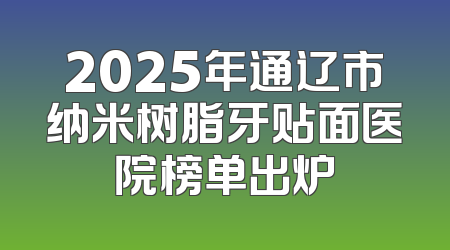 2025年通辽市纳米树脂牙贴面医院榜单出炉