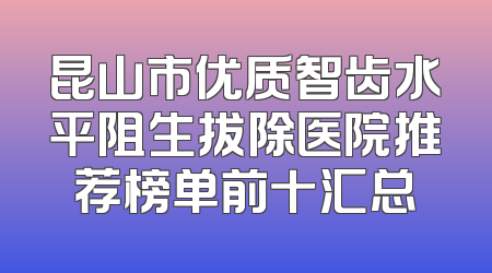 昆山市优质智齿水平阻生拔除医院推荐榜单前十汇总