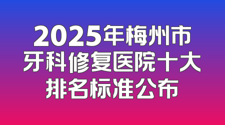 2025年梅州市牙科修复医院十大排名标准公布