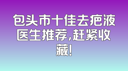 包头市十佳去疤液医生推荐，赶紧收藏！
