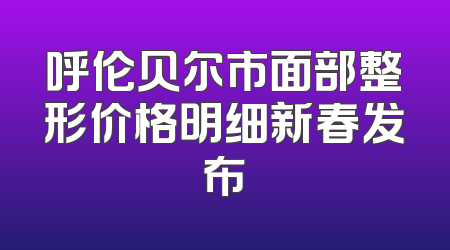 呼伦贝尔市面部整形价格明细新春发布