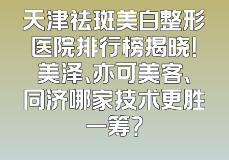 天津祛斑美白整形医院排行榜揭晓！美泽、亦可美客、同济哪家技术更胜一筹？