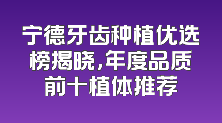宁德牙齿种植优选榜揭晓，年度品质前十植体推荐