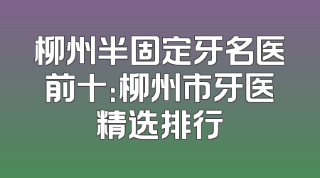 柳州半固定牙名医前十：柳州市牙医精选排行