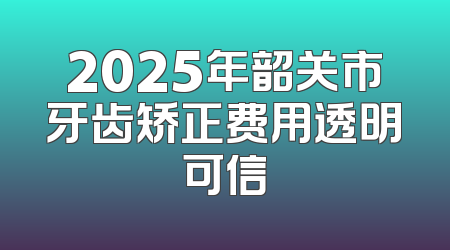 2025年韶关市牙齿矫正费用透明可信
