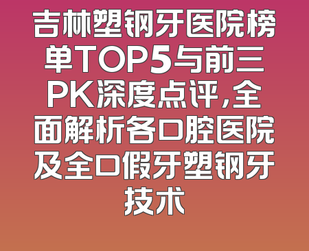 吉林塑钢牙医院榜单TOP5与前三PK深度点评，全面解析各口腔医院及全口假牙塑钢牙技术