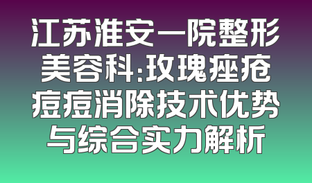 江苏淮安一院整形美容科：玫瑰痤疮痘痘消除技术优势与综合实力解析