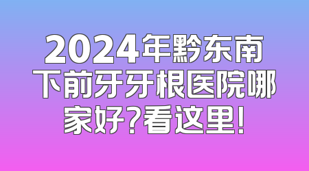 2024年黔东南下前牙牙根医院哪家好？看这里！