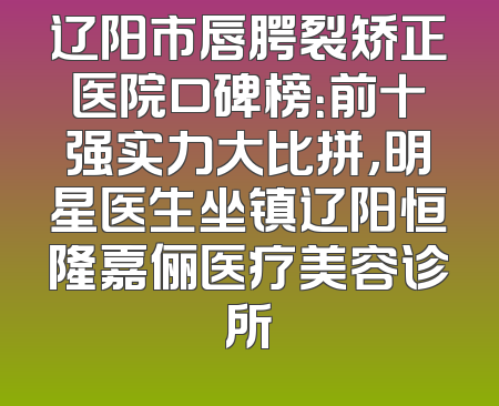 辽阳市唇腭裂矫正医院口碑榜：前十强实力大比拼，明星医生坐镇辽阳恒隆嘉俪医疗美容诊所