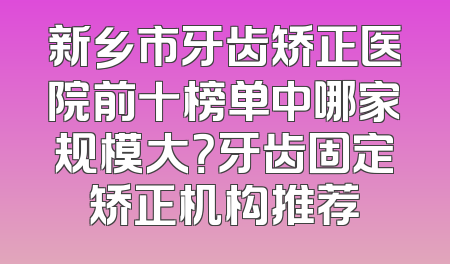 新乡市牙齿矫正医院前十榜单中哪家规模大？牙齿固定矫正机构推荐