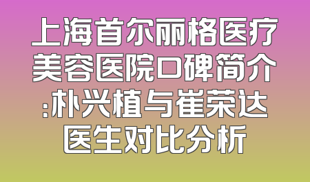 上海首尔丽格医疗美容医院口碑简介：朴兴植与崔荣达医生对比分析