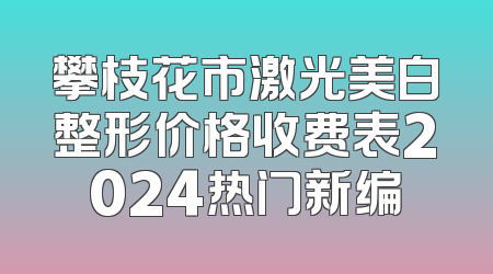 攀枝花市激光美白整形价格收费表2024热门新编