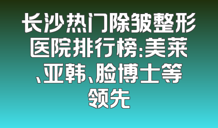 长沙热门除皱整形医院排行榜：美莱、亚韩、脸博士等领先