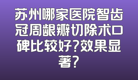 苏州哪家医院智齿冠周龈瓣切除术口碑比较好？效果显著？