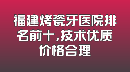 福建烤瓷牙医院排名前十，技术优质价格合理