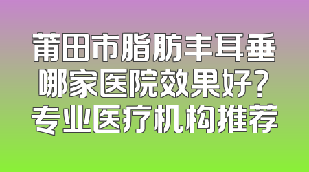 莆田市脂肪丰耳垂哪家医院效果好？专业医疗机构推荐