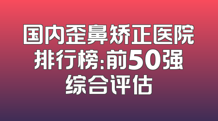 国内歪鼻矫正医院排行榜：前50强综合评估