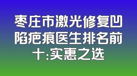 枣庄市激光修复凹陷疤痕医生排名前十：实惠之选