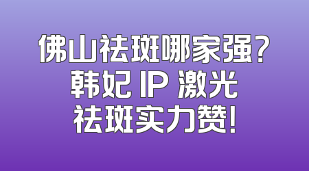 佛山祛斑哪家强？韩妃 IP 激光祛斑实力赞！