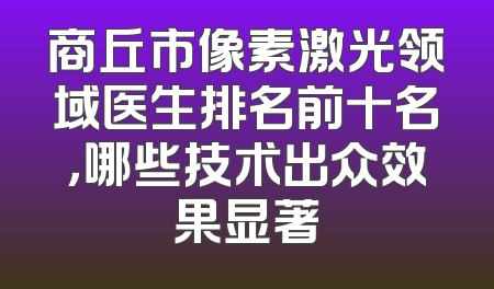 商丘市像素激光领域医生排名前十名，哪些技术出众效果显著