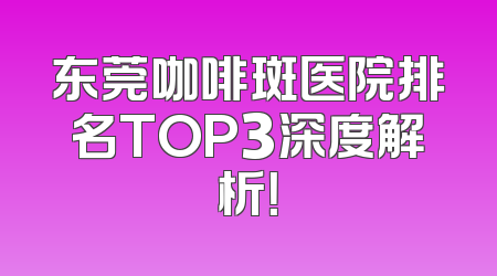 东莞咖啡斑医院排名TOP3深度解析！