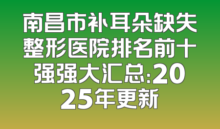 南昌市补耳朵缺失整形医院排名前十强强大汇总：2025年更新
