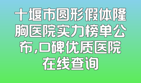 十堰市圆形假体隆胸医院实力榜单公布，口碑优质医院在线查询