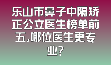 乐山市鼻子中隔矫正公立医生榜单前五，哪位医生更专业？