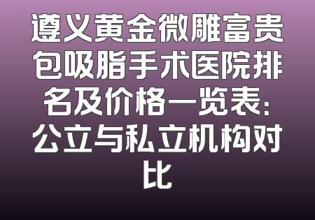 遵义黄金微雕富贵包吸脂手术医院排名及价格一览表：公立与私立机构对比