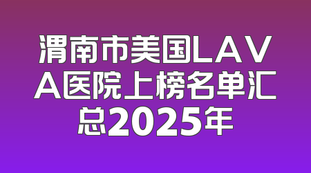 渭南市美国LAVA医院上榜名单汇总2025年