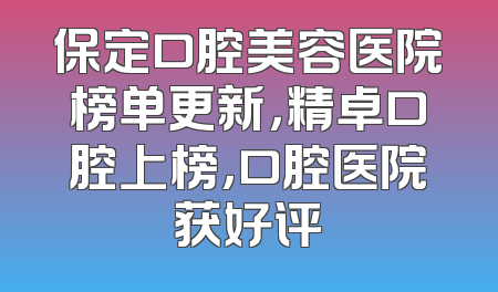 保定口腔美容医院榜单更新，精卓口腔上榜，口腔医院获好评